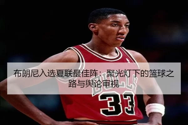 布朗尼入选夏联最佳阵：聚光灯下的篮球之路与舆论审视